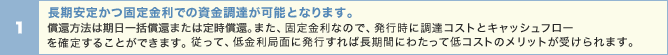 長期安定かつ固定金利での資金調達が可能となります。償還方法は期日一括償還または定時償還。また、固定金利なので、発行時に調達コストとキャッシュフローを確定することができます。従って、低金利局面に発行すれば長期間にわたって低コストのメリットが受けられます。