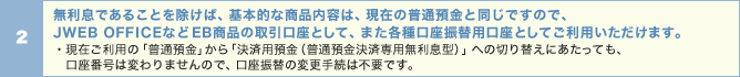 無利息であることを除けば、基本的な商品内容は、現在の普通預金と同じですので、JWEBOFFICEなどEB商品の取引口座として、また各種口座振替用口座としてご利用いただけます。