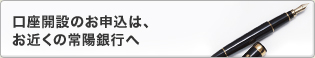 口座開設のお申込は、お近くの常陽銀行へ