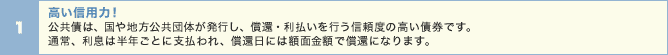 高い信用力! 公共債は、国や地方公共団体が発行し、償還・利払いを行う信頼度の高い債券です。通常、利息は半年ごとに支払われ、償還日には額面金額で償還になります。