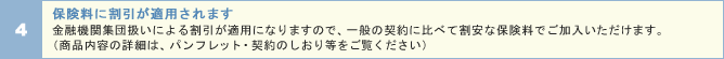 保険料に割引が適用されます 金融機関集団扱いによる割引が適用となりますので、一般の契約に比べて割安な保険料でご加入いただけます。(商品内容の詳細は、パンフレット・契約のしおり等をご覧ください)