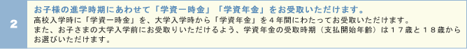 お子様の進学時期にあわせて「学資一時金」「学資年金」をお受取いただけます。
