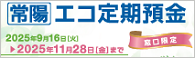 常陽　エコ定期預金　～募集枠500億円、初回特別金利を適用します～
