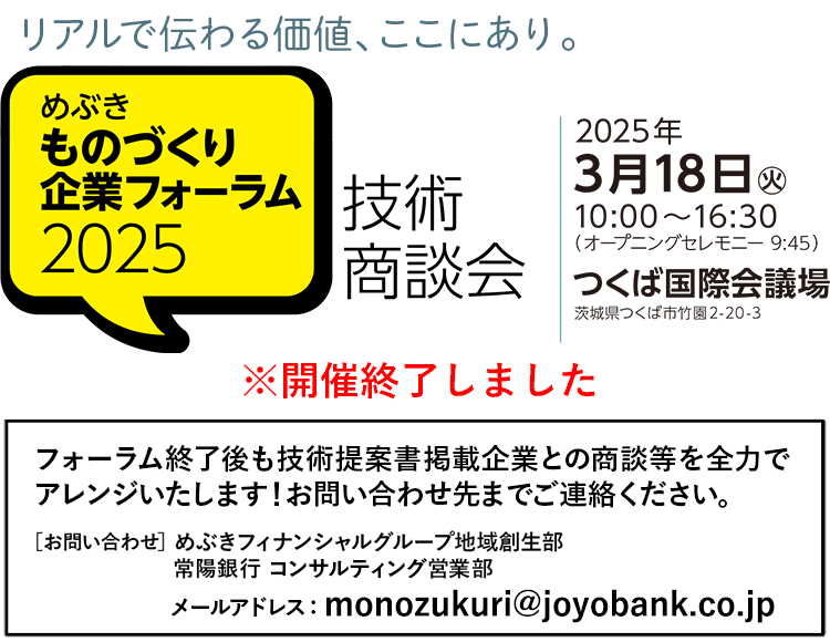 リアルで伝わる価値、ここにあり。 めぶき ものづくり企業フォーラム2025 技術商談会 2025年3月18日(火)10:00～16:30（オープニングセレモニー 9:45）つくば国際会議場 茨城県つくば市竹園2-20-3（開催終了しました） フォーラム終了後も技術提案書掲載企業との商談を全力でアレンジいたします！お問い合わせ先までご連絡ください。［お問い合わせ］めぶきフィナンシャルグループ地域創生部 常陽銀行 コンサルティング営業部