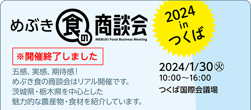 めぶき食の商談会 2024 in つくば 2024/1/30(火) 10:00～16:00 つくば国際会議場 五感、実感、期待感！めぶき食の商談会はリアル開催です。茨城県・栃木県を中心とした魅力的な農産物・食材を紹介しています。