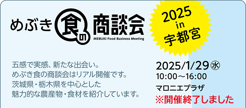 めぶき食の商談会 2025 in 宇都宮 2025/1/29(水) 10:00～16:00 マロニエプラザ ※開催終了しました 五感で実感、新たな出会い。めぶき食の商談会はリアル開催です。茨城県・栃木県を中心とした魅力的な農産物・食材を紹介しています。