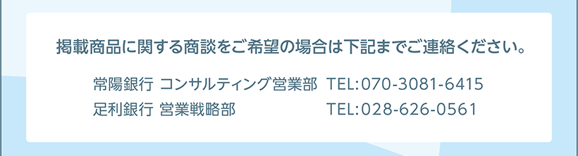 掲載商品に関する商談をご希望の場合は担当部署へご連絡ください。［お問い合わせ］ 常陽銀行 コンサルティング営業部 070-3081-6415 足利銀行 営業戦略部 028-626-0561