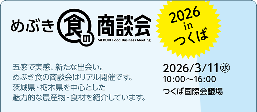 めぶき食の商談会 2026 in つくば 2026/3/11(水) 10:00～16:00 つくば国際会議場 五感で実感、新たな出会い。めぶき食の商談会はリアル開催です。茨城県・栃木県を中心とした魅力的な農産物・食材を紹介しています。