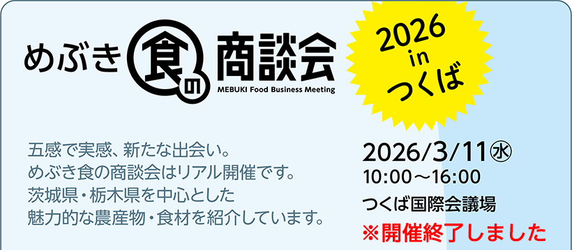 めぶき食の商談会 2026 in つくば 2026/3/11(水) 10:00～16:00 つくば国際会議場 五感で実感、新たな出会い。めぶき食の商談会はリアル開催です。茨城県・栃木県を中心とした魅力的な農産物・食材を紹介しています。開催終了しました。