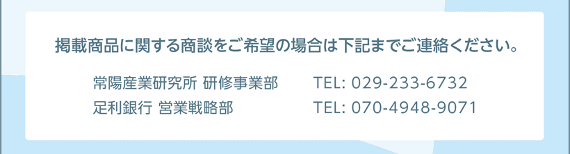 掲載商品に関する商談をご希望の場合は担当部署へご連絡ください。［お問い合わせ］ 常陽産業研究所 研修事業部 TEL: 029-233-6732 足利銀行 営業戦略部 070-4948-9071