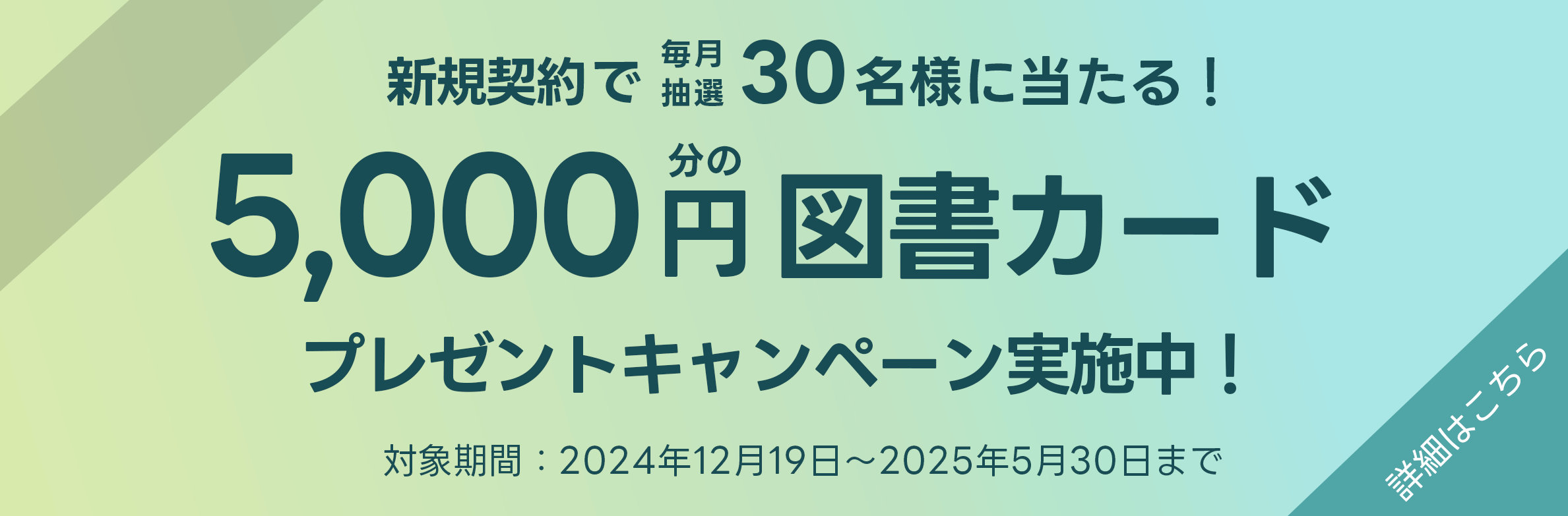 新規契約で毎月抽選30名様に当たる!5,000円分の図書カードプレゼントキャンペーン実施中!対象期間:2024年12月19日~2025年5月30日まで