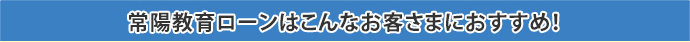 常陽教育ローンはこんなお客さまにおすすめ！