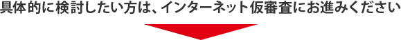 具体的に検討したい方は、インターネット仮審査にお進みください