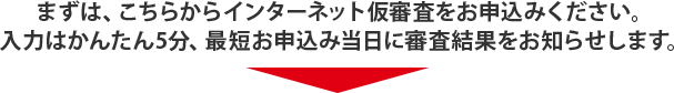 まずは、こちらからインターネット仮審査をお申込みください。入力はかんたん5分、最短お申込み当日に審査結果をお知らせします。