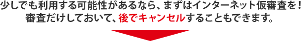 少しでも利用する可能性があるなら、まずはインターネット仮審査を！審査だけしておいて、後でキャンセルすることもできます。
