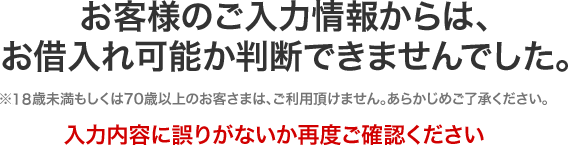 お客様のご入力情報からは、 お借入れ可能か判断できませんでした。※18歳未満もしくは70歳以上のお客さまは、ご利用頂けません。あらかじめご了承ください。入力内容に誤りがないか再度ご確認ください