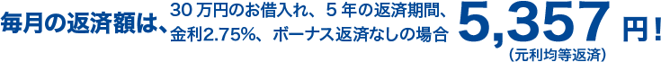 30万円のお借入れ、5年の返済期間、金利2.75%、ボーナス返済なしの場合 毎月の返済額は、5,357円！（元利均等返済）
