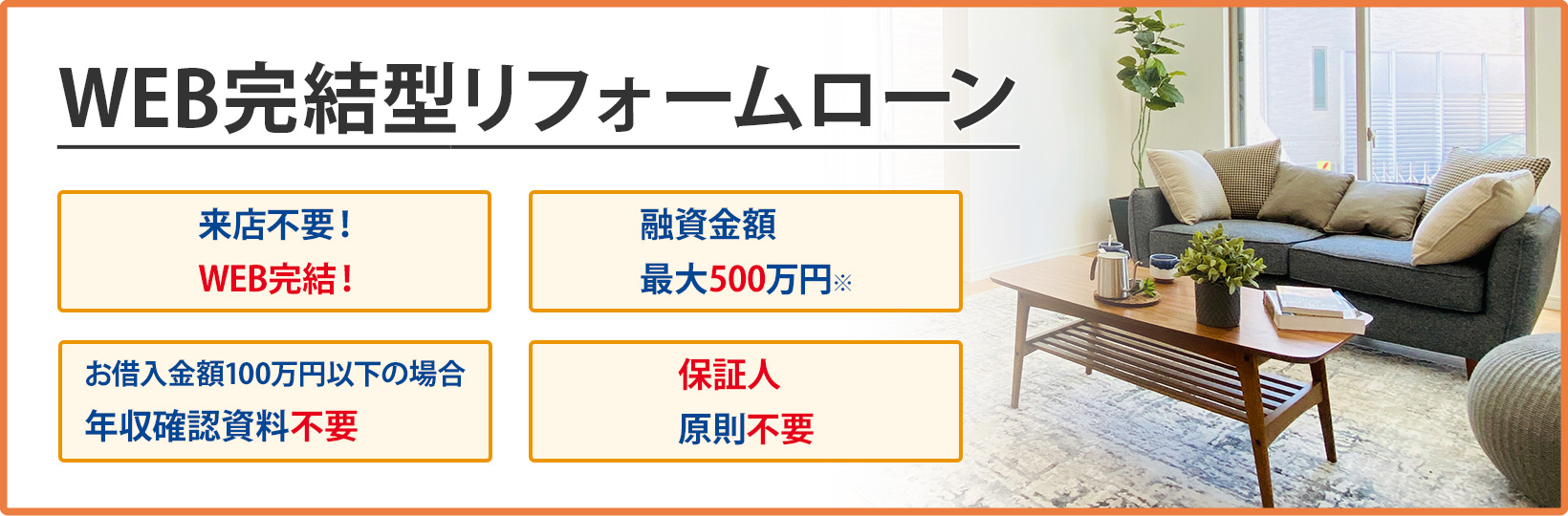 WEB完結型リフォームローン 来店不要！WEB完結！、融資金額最大500万円※、お借入金額100万円以下の場合年収確認資料不要、保証人原則不要
