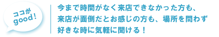 今まで時間がなく来店できなかった方も、来店が面倒だとお感じの方も、場所を問わず好きな時に気軽に聞ける!