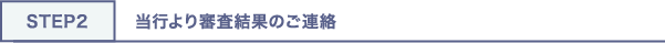 STEP2 当行より審査結果のご連絡