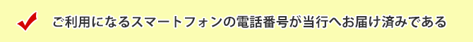 ご利用になるスマートフォンの電話番号が当行へお届け済みである