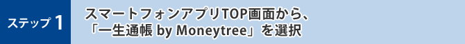 ステップ1 スマートフォンアプリTOP画面から、「一生通帳 by Moneytree」を選択