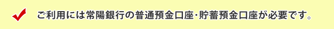 ご利用には常陽銀行の普通預金口座･貯蓄預金口座が必要です。