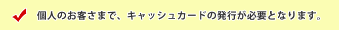 個人のお客さまで、キャッシュカードの発行が必要となります。