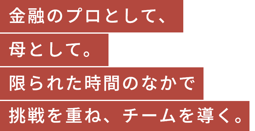 金融のプロとして、母として。限られた時間のなかで挑戦を重ね、チームを導く。