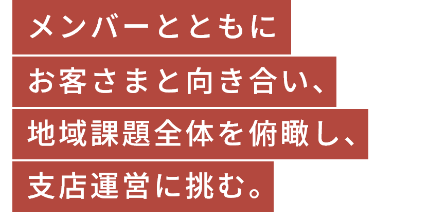 メンバーとともにお客さまと向き合い、地域課題全体を俯瞰し、支店運営に挑む。