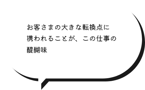 お客さまの大きな転換点に携われることが、この仕事の醍醐味