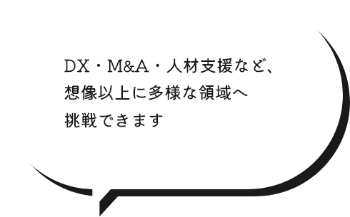 DX・M&A・人材支援など、想像以上に多様な領域へ挑戦できます