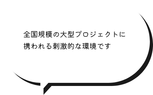 全国規模の大型プロジェクトに携われる刺激的な環境です