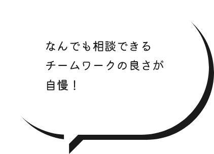 なんでも相談できるチームワークの良さが自慢！
