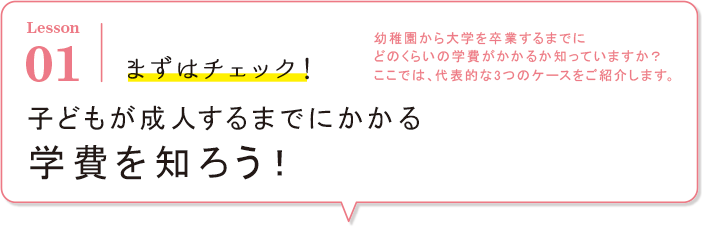 Lesson01 まずはチェック！幼稚園から大学を卒業するまでにどのくらいの学費がかかるか知っていますか？ここでは、代表的な3つのケースをご紹介します。子どもが成人するまでにかかる学費を知ろう！