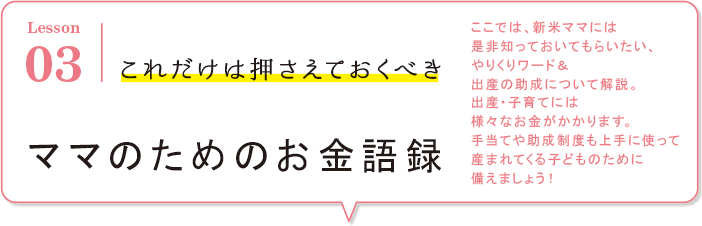 Lesson03 これだけは押さえておくべき ここでは、新米ママには是非知っておいてもらいたい、やりくりワード&amp;出産の助成について解説。出産・子育てには様々なお金がかかります。手当や助成制度も上手に使って生まれてくる子どものために備えましょう！