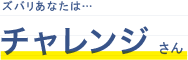 ズバリあなたは・・・チャレンジさん